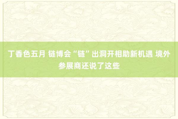 丁香色五月 链博会“链”出洞开相助新机遇 境外参展商还说了这些