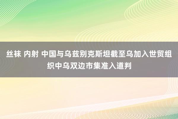 丝袜 内射 中国与乌兹别克斯坦截至乌加入世贸组织中乌双边市集准入道判