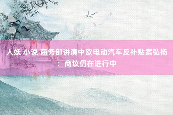 人妖 小说 商务部讲演中欧电动汽车反补贴案弘扬：商议仍在进行中