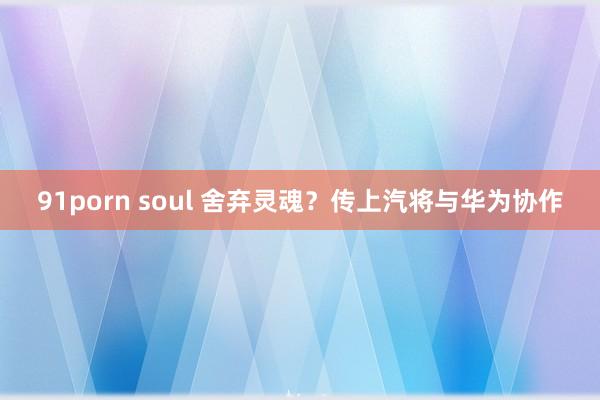 91porn soul 舍弃灵魂？传上汽将与华为协作