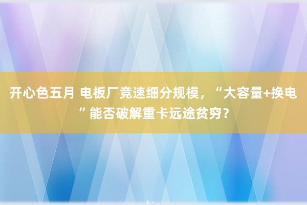 开心色五月 电板厂竞速细分规模，“大容量+换电”能否破解重卡远途贫穷？