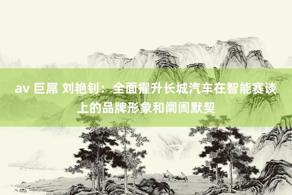 av 巨屌 刘艳钊：全面擢升长城汽车在智能赛谈上的品牌形象和阛阓默契