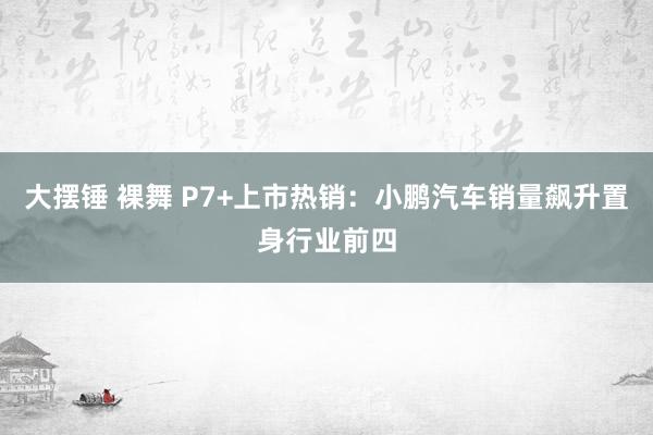 大摆锤 裸舞 P7+上市热销：小鹏汽车销量飙升置身行业前四