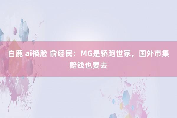 白鹿 ai换脸 俞经民：MG是轿跑世家，国外市集赔钱也要去