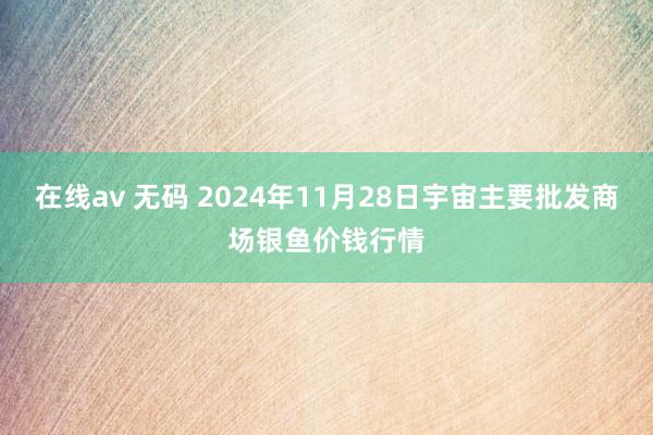 在线av 无码 2024年11月28日宇宙主要批发商场银鱼价钱行情