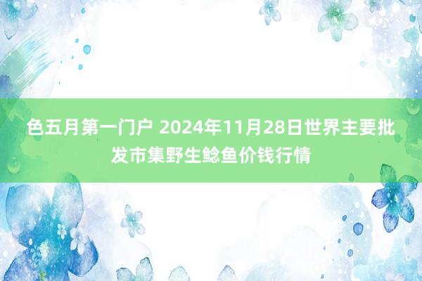 色五月第一门户 2024年11月28日世界主要批发市集野生鲶鱼价钱行情