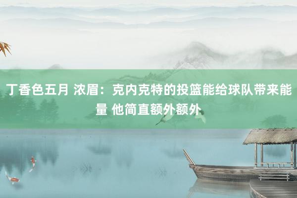 丁香色五月 浓眉：克内克特的投篮能给球队带来能量 他简直额外额外