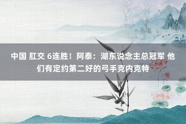 中国 肛交 6连胜！阿泰：湖东说念主总冠军 他们有定约第二好的弓手克内克特