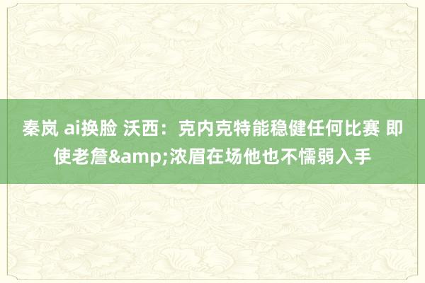 秦岚 ai换脸 沃西：克内克特能稳健任何比赛 即使老詹&浓眉在场他也不懦弱入手