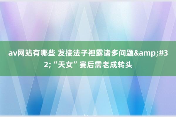 av网站有哪些 发接法子袒露诸多问题&#32;“天女”赛后需老成转头
