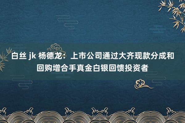 白丝 jk 杨德龙：上市公司通过大齐现款分成和回购增合手真金白银回馈投资者