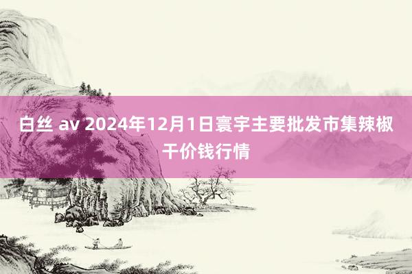 白丝 av 2024年12月1日寰宇主要批发市集辣椒干价钱行情