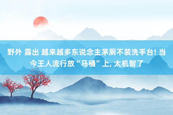 野外 露出 越来越多东说念主茅厕不装洗手台! 当今王人流行放“马桶”上， 太机智了