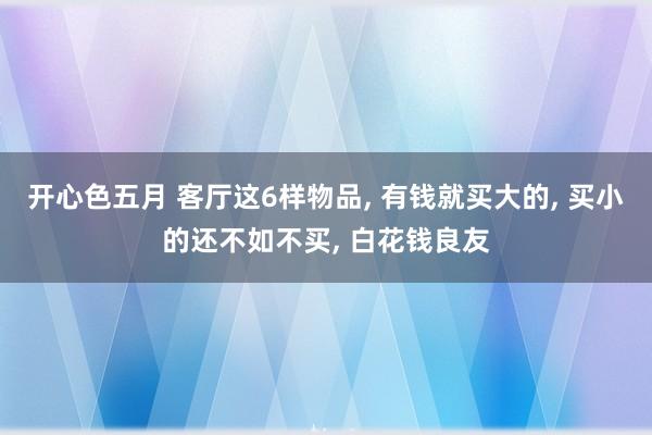 开心色五月 客厅这6样物品， 有钱就买大的， 买小的还不如不买， 白花钱良友