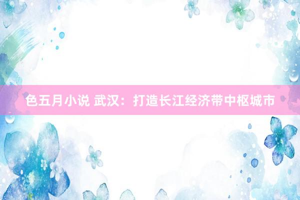 色五月小说 武汉：打造长江经济带中枢城市