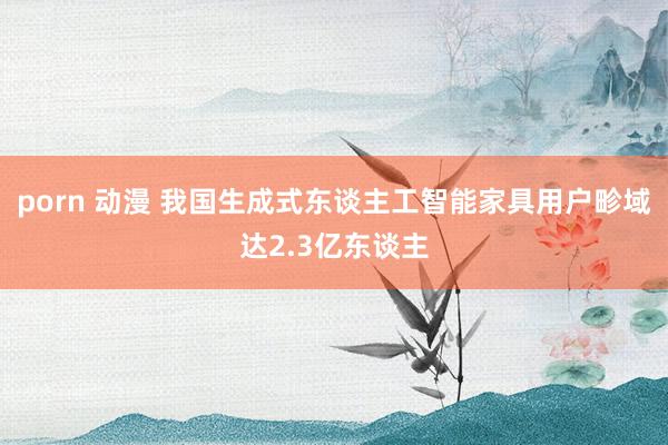 porn 动漫 我国生成式东谈主工智能家具用户畛域达2.3亿东谈主