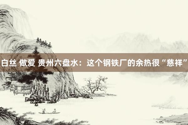 白丝 做爱 贵州六盘水：这个钢铁厂的余热很“慈祥”