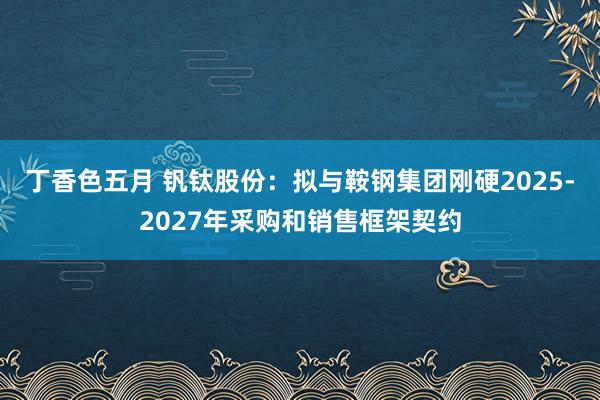 丁香色五月 钒钛股份：拟与鞍钢集团刚硬2025-2027年采购和销售框架契约
