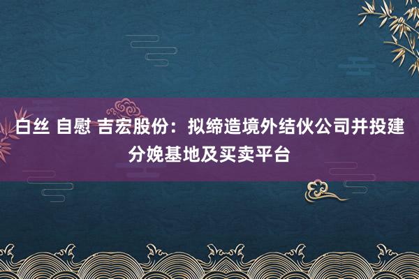 白丝 自慰 吉宏股份：拟缔造境外结伙公司并投建分娩基地及买卖平台