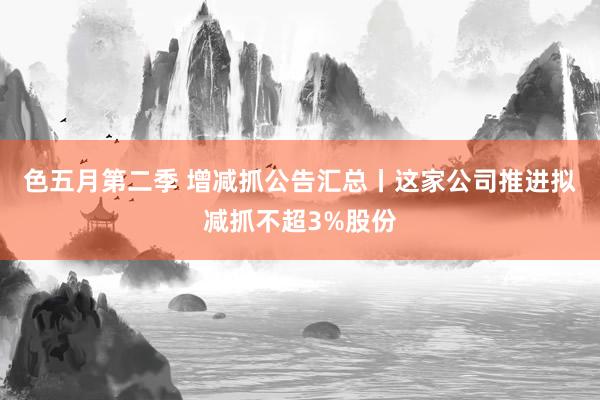 色五月第二季 增减抓公告汇总丨这家公司推进拟减抓不超3%股份