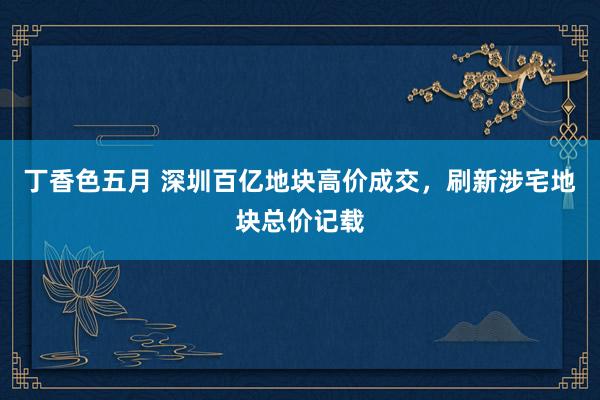丁香色五月 深圳百亿地块高价成交，刷新涉宅地块总价记载