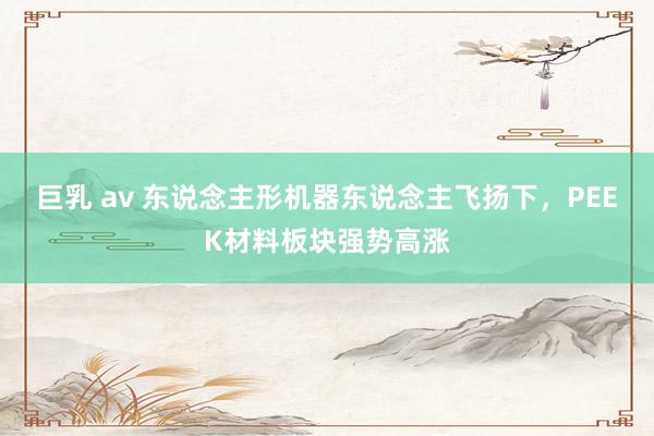 巨乳 av 东说念主形机器东说念主飞扬下，PEEK材料板块强势高涨