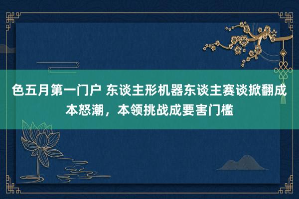 色五月第一门户 东谈主形机器东谈主赛谈掀翻成本怒潮，本领挑战成要害门槛