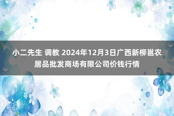 小二先生 调教 2024年12月3日广西新柳邕农居品批发商场有限公司价钱行情