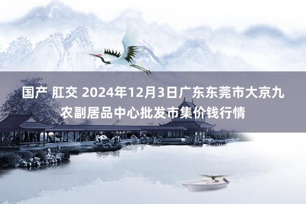 国产 肛交 2024年12月3日广东东莞市大京九农副居品中心批发市集价钱行情