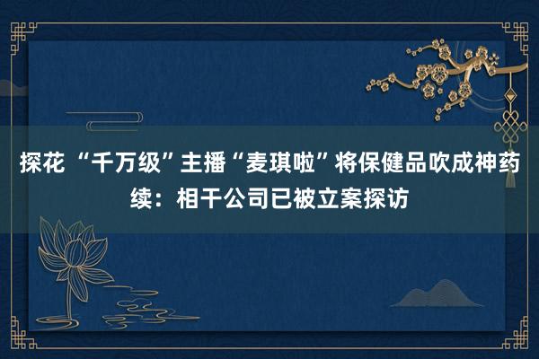 探花 “千万级”主播“麦琪啦”将保健品吹成神药续：相干公司已被立案探访