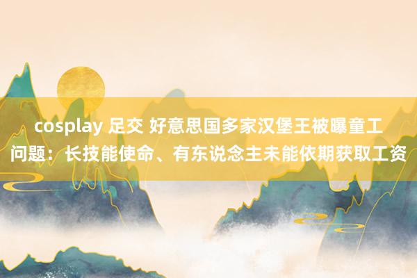 cosplay 足交 好意思国多家汉堡王被曝童工问题：长技能使命、有东说念主未能依期获取工资