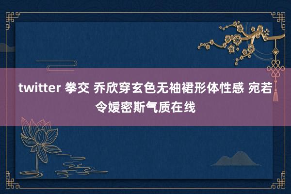 twitter 拳交 乔欣穿玄色无袖裙形体性感 宛若令嫒密斯气质在线