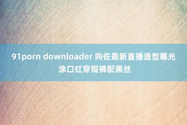 91porn downloader 向佐最新直播造型曝光 涂口红穿短裤配黑丝
