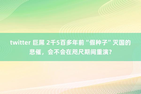 twitter 巨屌 2千5百多年前“假种子”灭国的悲催，会不会在咫尺期间重演？