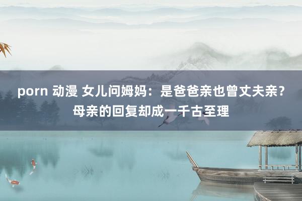 porn 动漫 女儿问姆妈：是爸爸亲也曾丈夫亲？母亲的回复却成一千古至理