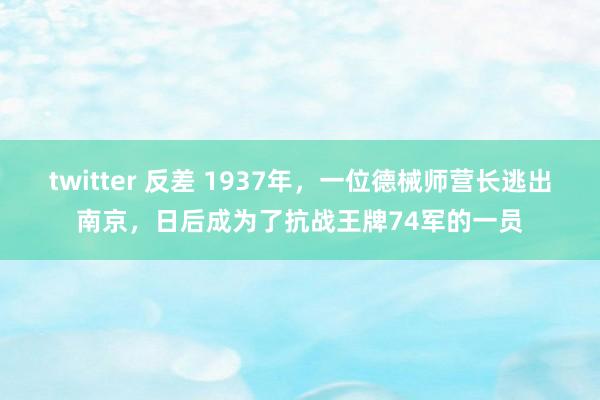 twitter 反差 1937年，一位德械师营长逃出南京，日后成为了抗战王牌74军的一员