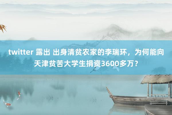 twitter 露出 出身清贫农家的李瑞环，为何能向天津贫苦大学生捐资3600多万？