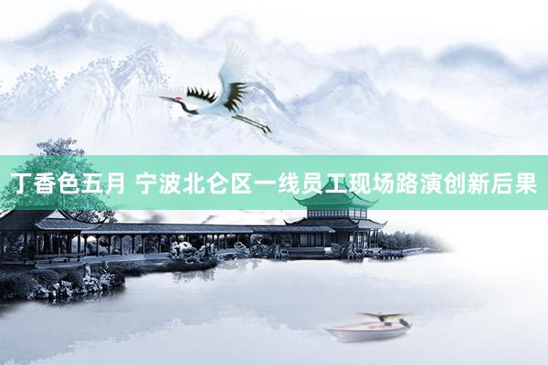 丁香色五月 宁波北仑区一线员工现场路演创新后果