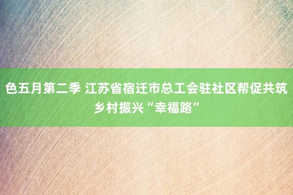 色五月第二季 江苏省宿迁市总工会驻社区帮促共筑乡村振兴“幸福路”