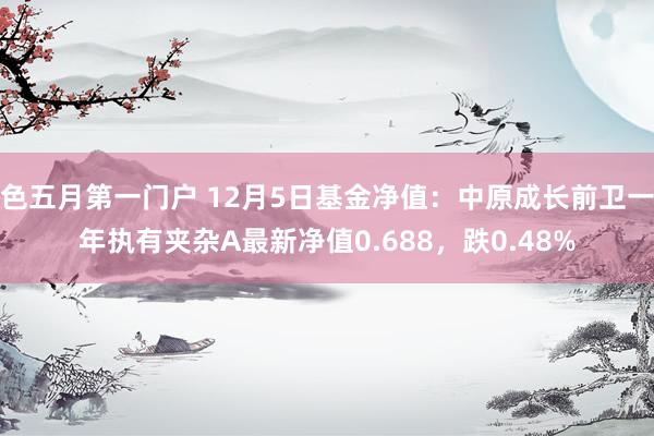 色五月第一门户 12月5日基金净值：中原成长前卫一年执有夹杂A最新净值0.688，跌0.48%
