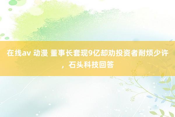 在线av 动漫 董事长套现9亿却劝投资者耐烦少许，石头科技回答