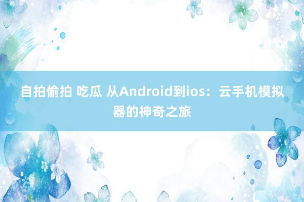 自拍偷拍 吃瓜 从Android到ios：云手机模拟器的神奇之旅