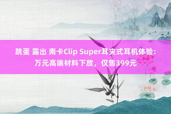 跳蛋 露出 南卡Clip Super耳夹式耳机体验：万元高端材料下放，仅售399元