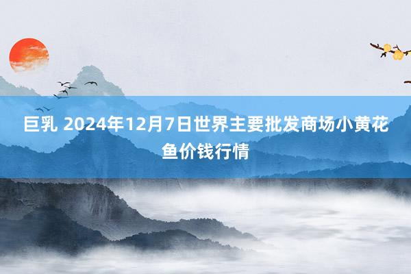 巨乳 2024年12月7日世界主要批发商场小黄花鱼价钱行情