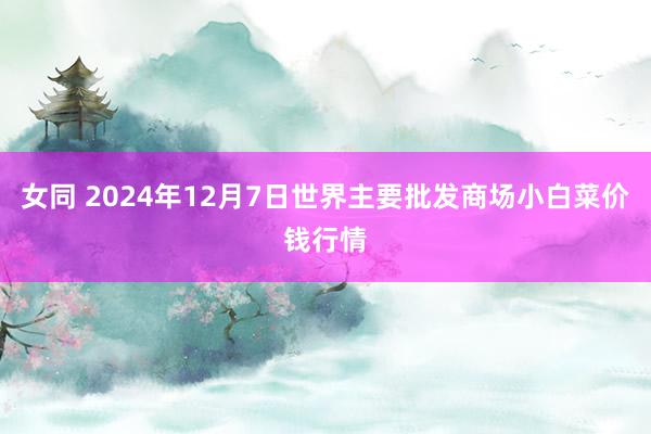 女同 2024年12月7日世界主要批发商场小白菜价钱行情