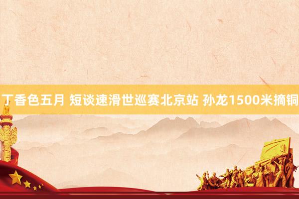 丁香色五月 短谈速滑世巡赛北京站 孙龙1500米摘铜