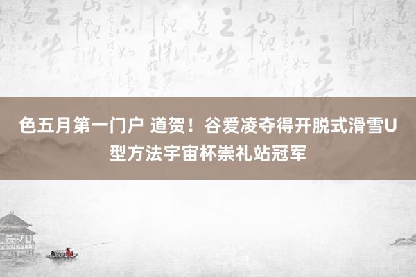 色五月第一门户 道贺！谷爱凌夺得开脱式滑雪U型方法宇宙杯崇礼站冠军