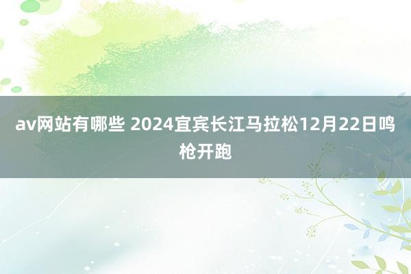 av网站有哪些 2024宜宾长江马拉松12月22日鸣枪开跑