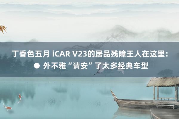 丁香色五月 iCAR V23的居品残障王人在这里： ● 外不雅“请安”了太多经典车型