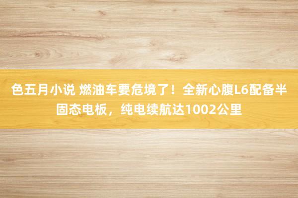 色五月小说 燃油车要危境了！全新心腹L6配备半固态电板，纯电续航达1002公里